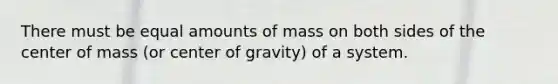 There must be equal amounts of mass on both sides of the center of mass (or center of gravity) of a system.