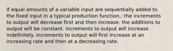 If equal amounts of a variable input are sequentially added to the fixed input in a typical production function,: the increments to output will decrease first and then increase. the additions to output will be constant. increments to output will increase indefinitely. increments to output will first increase at an increasing rate and then at a decreasing rate.