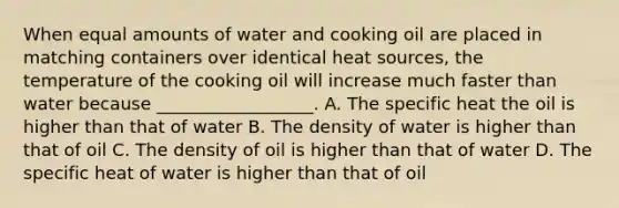 When equal amounts of water and cooking oil are placed in matching containers over identical heat sources, the temperature of the cooking oil will increase much faster than water because __________________. A. The specific heat the oil is higher than that of water B. The density of water is higher than that of oil C. The density of oil is higher than that of water D. The specific heat of water is higher than that of oil