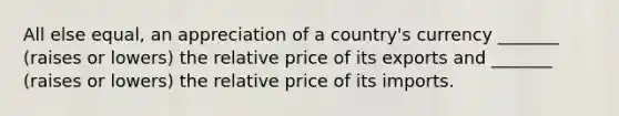 All else equal, an appreciation of a country's currency _______ (raises or lowers) the relative price of its exports and _______ (raises or lowers) the relative price of its imports.