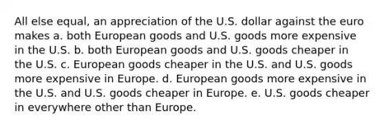 All else equal, an appreciation of the U.S. dollar against the euro makes a. both European goods and U.S. goods more expensive in the U.S. b. both European goods and U.S. goods cheaper in the U.S. c. European goods cheaper in the U.S. and U.S. goods more expensive in Europe. d. European goods more expensive in the U.S. and U.S. goods cheaper in Europe. e. U.S. goods cheaper in everywhere other than Europe.