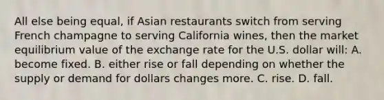 All else being equal, if Asian restaurants switch from serving French champagne to serving California wines, then the market equilibrium value of the exchange rate for the U.S. dollar will: A. become fixed. B. either rise or fall depending on whether the supply or demand for dollars changes more. C. rise. D. fall.