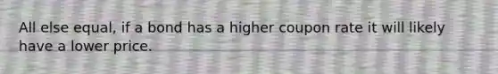 All else equal, if a bond has a higher coupon rate it will likely have a lower price.