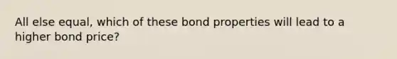 All else equal, which of these bond properties will lead to a higher bond price?