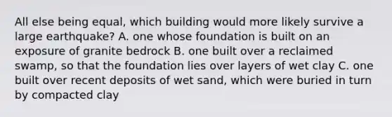 All else being equal, which building would more likely survive a large earthquake? A. one whose foundation is built on an exposure of granite bedrock B. one built over a reclaimed swamp, so that the foundation lies over layers of wet clay C. one built over recent deposits of wet sand, which were buried in turn by compacted clay