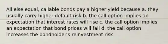 All else equal, callable bonds pay a higher yield because a. they usually carry higher default risk b. the call option implies an expectation that interest rates will rise c. the call option implies an expectation that bond prices will fall d. the call option increases the bondholder's reinvestment risk