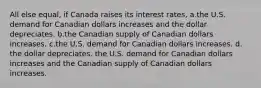 All else equal, if Canada raises its interest rates, a.the U.S. demand for Canadian dollars increases and the dollar depreciates. b.the Canadian supply of Canadian dollars increases. c.the U.S. demand for Canadian dollars increases. d. the dollar depreciates. the U.S. demand for Canadian dollars increases and the Canadian supply of Canadian dollars increases.