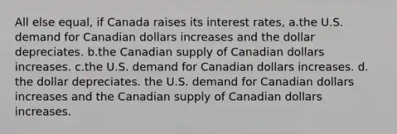 All else equal, if Canada raises its interest rates, a.the U.S. demand for Canadian dollars increases and the dollar depreciates. b.the Canadian supply of Canadian dollars increases. c.the U.S. demand for Canadian dollars increases. d. the dollar depreciates. the U.S. demand for Canadian dollars increases and the Canadian supply of Canadian dollars increases.