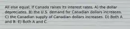 All else equal, if Canada raises its interest rates, A) the dollar depreciates. B) the U.S. demand for Canadian dollars increases. C) the Canadian supply of Canadian dollars increases. D) Both A and B. E) Both A and C.