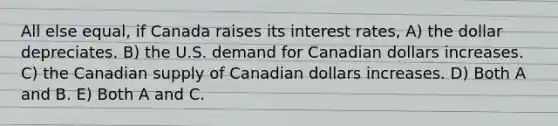 All else equal, if Canada raises its interest rates, A) the dollar depreciates. B) the U.S. demand for Canadian dollars increases. C) the Canadian supply of Canadian dollars increases. D) Both A and B. E) Both A and C.