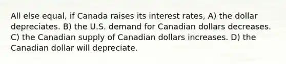 All else equal, if Canada raises its interest rates, A) the dollar depreciates. B) the U.S. demand for Canadian dollars decreases. C) the Canadian supply of Canadian dollars increases. D) the Canadian dollar will depreciate.