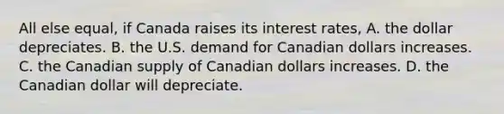 All else​ equal, if Canada raises its interest​ rates, A. the dollar depreciates. B. the U.S. demand for Canadian dollars increases. C. the Canadian supply of Canadian dollars increases. D. the Canadian dollar will depreciate.