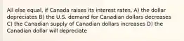 All else equal, if Canada raises its interest rates, A) the dollar depreciates B) the U.S. demand for Canadian dollars decreases C) the Canadian supply of Canadian dollars increases D) the Canadian dollar will depreciate