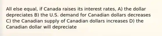 All else equal, if Canada raises its interest rates, A) the dollar depreciates B) the U.S. demand for Canadian dollars decreases C) the Canadian supply of Canadian dollars increases D) the Canadian dollar will depreciate