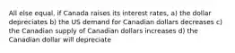 All else equal, if Canada raises its interest rates, a) the dollar depreciates b) the US demand for Canadian dollars decreases c) the Canadian supply of Canadian dollars increases d) the Canadian dollar will depreciate