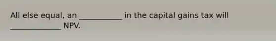 All else equal, an ___________ in the capital gains tax will _____________ NPV.