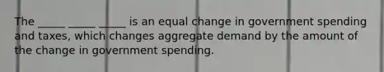 The _____ _____ _____ is an equal change in government spending and taxes, which changes aggregate demand by the amount of the change in government spending.