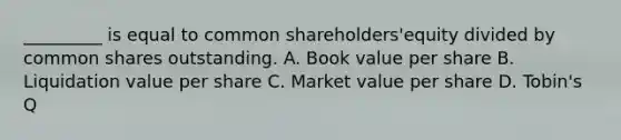 _________ is equal to common shareholders'equity divided by common shares outstanding. A. Book value per share B. Liquidation value per share C. Market value per share D. Tobin's Q