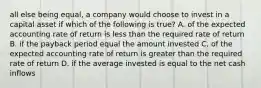 all else being equal, a company would choose to invest in a capital asset if which of the following is true? A. of the expected accounting rate of return is less than the required rate of return B. if the payback period equal the amount invested C. of the expected accounting rate of return is greater than the required rate of return D. if the average invested is equal to the net cash inflows