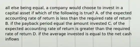 all else being equal, a company would choose to invest in a capital asset if which of the following is true? A. of the expected accounting rate of return is less than the required rate of return B. if the payback period equal the amount invested C. of the expected accounting rate of return is greater than the required rate of return D. if the average invested is equal to the net cash inflows