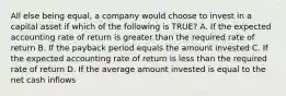 All else being​ equal, a company would choose to invest in a capital asset if which of the following is TRUE​? A. If the expected accounting rate of return is greater than the required rate of return B. If the payback period equals the amount invested C. If the expected accounting rate of return is less than the required rate of return D. If the average amount invested is equal to the net cash inflows