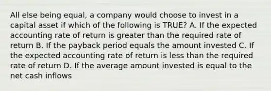 All else being​ equal, a company would choose to invest in a capital asset if which of the following is TRUE​? A. If the expected accounting rate of return is greater than the required rate of return B. If the payback period equals the amount invested C. If the expected accounting rate of return is less than the required rate of return D. If the average amount invested is equal to the net cash inflows