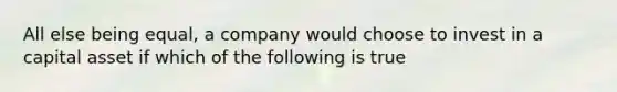 All else being​ equal, a company would choose to invest in a capital asset if which of the following is true​