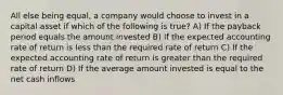 All else being equal, a company would choose to invest in a capital asset if which of the following is true? A) If the payback period equals the amount invested B) If the expected accounting rate of return is less than the required rate of return C) If the expected accounting rate of return is greater than the required rate of return D) If the average amount invested is equal to the net cash inflows