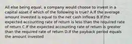 All else being​ equal, a company would choose to invest in a capital asset if which of the following is true​? A.If the average amount invested is equal to the net cash inflows B.If the expected accounting rate of return is less than the required rate of return C.If the expected accounting rate of return is greater than the required rate of return D.If the payback period equals the amount invested