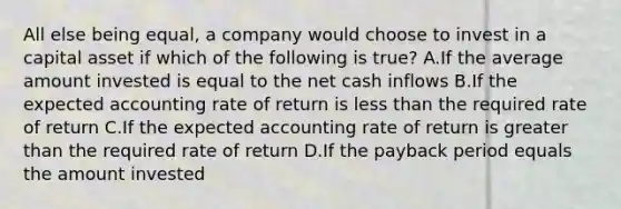 All else being​ equal, a company would choose to invest in a capital asset if which of the following is true​? A.If the average amount invested is equal to the net cash inflows B.If the expected accounting rate of return is <a href='https://www.questionai.com/knowledge/k7BtlYpAMX-less-than' class='anchor-knowledge'>less than</a> the required rate of return C.If the expected accounting rate of return is <a href='https://www.questionai.com/knowledge/ktgHnBD4o3-greater-than' class='anchor-knowledge'>greater than</a> the required rate of return D.If the payback period equals the amount invested