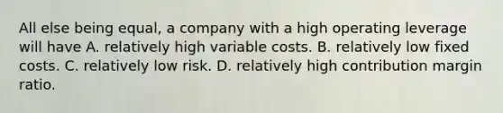 All else being​ equal, a company with a high operating leverage will have A. relatively high variable costs. B. relatively low fixed costs. C. relatively low risk. D. relatively high contribution margin ratio.