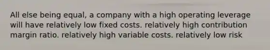 All else being equal, a company with a high operating leverage will have relatively low fixed costs. relatively high contribution margin ratio. relatively high variable costs. relatively low risk