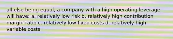 all else being equal, a company with a high operating leverage will have: a. relatively low risk b. relatively high contribution margin ratio c. relatively low fixed costs d. relatively high variable costs