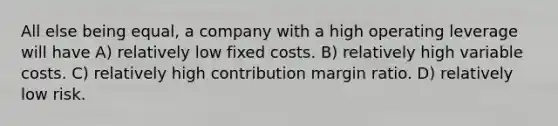 All else being equal, a company with a high operating leverage will have A) relatively low fixed costs. B) relatively high variable costs. C) relatively high contribution margin ratio. D) relatively low risk.