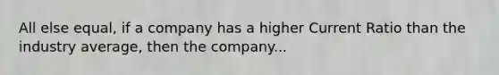 All else equal, if a company has a higher Current Ratio than the industry average, then the company...