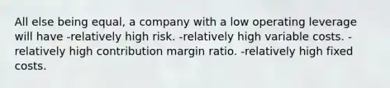 All else being equal, a company with a low operating leverage will have -relatively high risk. -relatively high variable costs. -relatively high contribution margin ratio. -relatively high fixed costs.