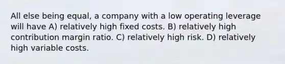 All else being equal, a company with a low operating leverage will have A) relatively high fixed costs. B) relatively high contribution margin ratio. C) relatively high risk. D) relatively high variable costs.