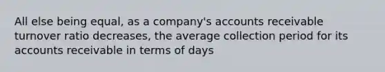 All else being equal, as a company's accounts receivable turnover ratio decreases, the average collection period for its accounts receivable in terms of days