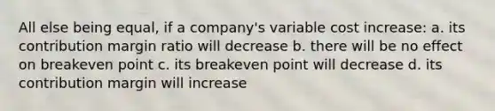 All else being equal, if a company's variable cost increase: a. its contribution margin ratio will decrease b. there will be no effect on breakeven point c. its breakeven point will decrease d. its contribution margin will increase