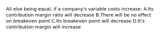 All else being equal, if a company's variable costs increase: A.Its contribution margin ratio will decrease B.There will be no effect on breakeven point C.Its breakeven point will decrease D.It's contribution margin will increase