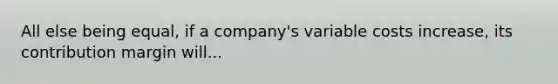 All else being equal, if a company's variable costs increase, its contribution margin will...