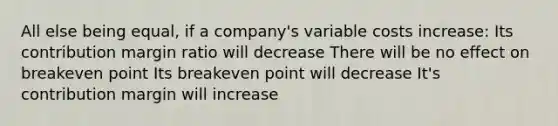 All else being equal, if a company's variable costs increase: Its contribution margin ratio will decrease There will be no effect on breakeven point Its breakeven point will decrease It's contribution margin will increase