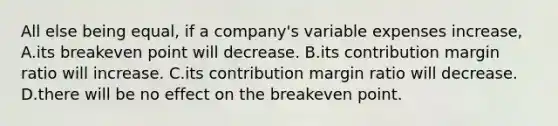 All else being​ equal, if a​ company's variable expenses​ increase, A.its breakeven point will decrease. B.its contribution margin ratio will increase. C.its contribution margin ratio will decrease. D.there will be no effect on the breakeven point.