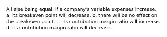 All else being equal, if a company's variable expenses increase, a. its breakeven point will decrease. b. there will be no effect on the breakeven point. c. its contribution margin ratio will increase. d. its contribution margin ratio will decrease.