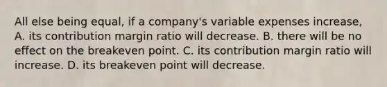 All else being​ equal, if a​ company's variable expenses​ increase, A. its contribution margin ratio will decrease. B. there will be no effect on the breakeven point. C. its contribution margin ratio will increase. D. its breakeven point will decrease.