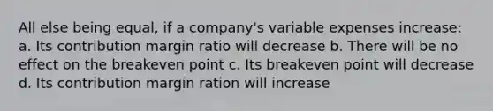 All else being equal, if a company's variable expenses increase: a. Its contribution margin ratio will decrease b. There will be no effect on the breakeven point c. Its breakeven point will decrease d. Its contribution margin ration will increase