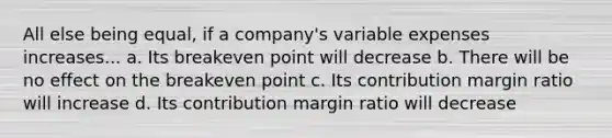 All else being equal, if a company's variable expenses increases... a. Its breakeven point will decrease b. There will be no effect on the breakeven point c. Its contribution margin ratio will increase d. Its contribution margin ratio will decrease