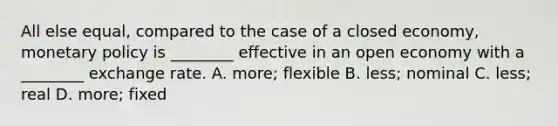 All else equal, compared to the case of a closed economy, monetary policy is ________ effective in an open economy with a ________ exchange rate. A. more; flexible B. less; nominal C. less; real D. more; fixed