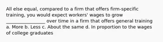 All else equal, compared to a firm that offers firm-specific training, you would expect workers' wages to grow _________________ over time in a firm that offers general training a. More b. Less c. About the same d. In proportion to the wages of college graduates