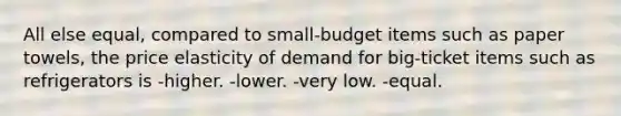 All else equal, compared to small-budget items such as paper towels, the price elasticity of demand for big-ticket items such as refrigerators is -higher. -lower. -very low. -equal.